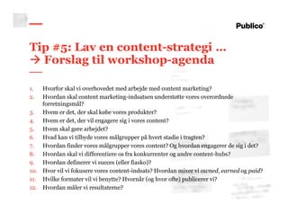 55
Tip #5: Lav en content-strategi …
Forslag til workshop-agenda
1. Hvorfor skal vi overhovedet med arbejde med content marketing?
2. Hvordan skal content marketing-indsatsen understøtte vores overordnede
forretningsmål?
3. Hvem er det, der skal købe vores produkter?
4. Hvem er det, der vil engagere sig i vores content?
5. Hvem skal gøre arbejdet?
6. Hvad kan vi tilbyde vores målgrupper på hvert stadie i tragten?
7. Hvordan finder vores målgrupper vores content? Og hvordan engagerer de sig i det?
8. Hvordan skal vi differentiere os fra konkurrenter og andre content-hubs?
9. Hvordan definerer vi succes (eller fiasko)?
10. Hvor vil vi fokusere vores content-indsats? Hvordan mixer vi owned, earned og paid?
11. Hvilke formater vil vi benytte? Hvornår (og hvor ofte) publicerer vi?
12. Hvordan måler vi resultaterne?
 