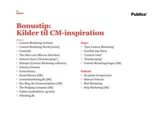 61
• Content Marketing Institute
• Content Marketing World (event)
• Contently
• The Sales Lion (Marcus Sheridan)
• Andrew Davis (“Brandscaping”)
• Hubspot (Content Marketing software)
• Velocity Partners
• Econsultancy
• Brand Movers (DK)
• Contentmarketing.dk (DK)
• Bro-Blog, Bro Kommunikation (DK)
• The Nudging Company (DK)
• Publico (nyhedsbrev og web)
• Uffesblog.dk
Bøger
• “Epic Content Marketing”
• Youtility (Jay Baer)
• “Content rules”
• “Brandscaping”
• Content Marketing-bogen (DK)
Podcast
• Six pixels of separation
• Hubcast Podcast
• Mad Marketing
• Help Marketing (DK)
Bonustip:
Kilder til CM-inspiration
 
