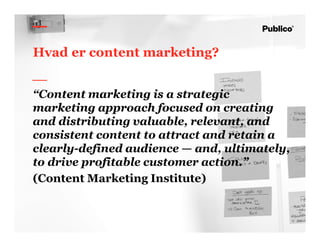 7
Hvad er content marketing?
“Content marketing is a strategic
marketing approach focused on creating
and distributing valuable, relevant, and
consistent content to attract and retain a
clearly-defined audience — and, ultimately,
to drive profitable customer action.”
(Content Marketing Institute)
 