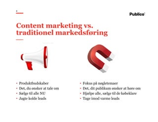 8
• Produktbudskaber
• Det, du ønsker at tale om
• Sælge til alle NU
• Jagte kolde leads
• Fokus på nøgletemaer
• Det, dit publikum ønsker at høre om
• Hjælpe alle, sælge til de købeklare
• Tage imod varme leads
Content marketing vs.
traditionel markedsføring
 