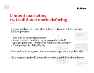 9
Content marketing
vs. traditionel markedsføring
• Hjælpe modtageren – med at blive klogere, komme videre eller løse et
konkret problem
• Tænk som en publicist/journalist
- levere relevant, værdifuldt og engagerende indhold
- opbygge publikum – frem for at overbevise målgrupper
- fra mig-mig-mig til dig-dig-dig
• Man skal turde give gaver uden at forvente noget retur – på kort sigt
• Ikke-sælgende (taler ikke om virksomhedens produkter eller ydelser)
 