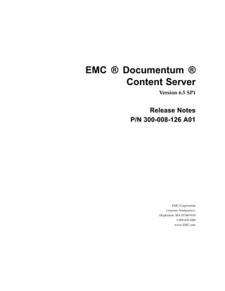EMC ® Documentum ®
Content Server
Version 6.5 SP1
Release Notes
P/N 300­008­126 A01
EMC Corporation
Corporate Headquarters:
Hopkinton, MA 01748‑9103
1‑508‑435‑1000
www.EMC.com
 