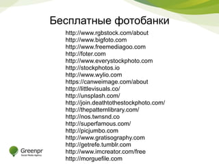 Бесплатные фотобанки 
http://www.rgbstock.com/about 
http://www.bigfoto.com 
http://www.freemediagoo.com 
http://foter.com 
http://www.everystockphoto.com 
http://stockphotos.io 
http://www.wylio.com 
https://canweimage.com/about 
http://littlevisuals.co/ 
http://unsplash.com/ 
http://join.deathtothestockphoto.com/ 
http://thepatternlibrary.com/ 
http://nos.twnsnd.co 
http://superfamous.com/ 
http://picjumbo.com 
http://www.gratisography.com 
http://getrefe.tumblr.com 
http://www.imcreator.com/free 
http://morguefile.com 
http://pixabay.com 
 