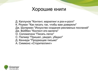 Хорошие книги 
Д. Каплунов "Контент, маркетинг и рок-н-ролл" 
К. Роуман "Как писать так, чтобы вам доверяли" 
Дж. Шугерман "Искусство создания рекламных посланий" 
Дж. Вюббен "Контент-это валюта" 
О. Соломатина "Писать легко" 
С. Палмер "Пришел, увидел, убедил" 
Д. Кеннеди "Продающее письмо" 
А. Симмонс «Сторителлинг» 
 