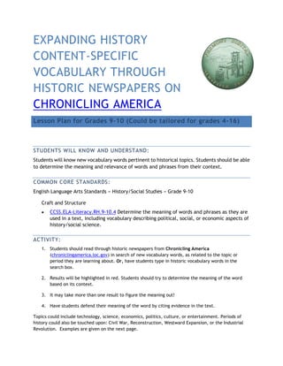 EXPANDING HISTORY CONTENT-SPECIFIC VOCABULARY THROUGH HISTORIC NEWSPAPERS ON CHRONICLING AMERICA Lesson Plan for Grades 9-10 (Could be tailored for grades 4-16) 
STUDENTS WILL KNOW AND UNDERSTAND: 
Students will know new vocabulary words pertinent to historical topics. Students should be able to determine the meaning and relevance of words and phrases from their context. 
COMMON CORE STANDARDS: 
English Language Arts Standards » History/Social Studies » Grade 9-10 
Craft and Structure 
 CCSS.ELA-Literacy.RH.9-10.4 Determine the meaning of words and phrases as they are used in a text, including vocabulary describing political, social, or economic aspects of history/social science. 
ACTIVITY: 
1. Students should read through historic newspapers from Chronicling America (chroniclingamerica.loc.gov) in search of new vocabulary words, as related to the topic or period they are learning about. Or, have students type in historic vocabulary words in the search box. 
2. Results will be highlighted in red. Students should try to determine the meaning of the word based on its context. 
3. It may take more than one result to figure the meaning out! 
4. Have students defend their meaning of the word by citing evidence in the text. 
Topics could include technology, science, economics, politics, culture, or entertainment. Periods of history could also be touched upon: Civil War, Reconstruction, Westward Expansion, or the Industrial Revolution. Examples are given on the next page.  