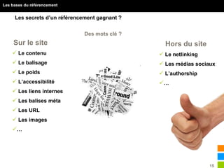 15
Les bases du référencement
Les secrets d’un référencement gagnant ?
Des mots clé ?
Sur le site Hors du site
 Le contenu
 Le balisage
 Le poids
 L’accessibilité
 Les liens internes
 Les balises méta
 Les URL
 Les images
…
 Le netlinking
 Les médias sociaux
 L’authorship
…
 