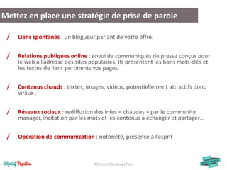 #ContentStrategyTlse
/ Liens spontanés : un blogueur parlant de votre offre.
/ Relations publiques online : envoi de communiqués de presse conçus pour
le web à l’adresse des sites populaires. Ils présentent les bons mots-clés et
les textes de liens pertinents vos pages.
/ Contenus chauds : textes, images, vidéos, potentiellement attractifs donc
viraux .
/ Réseaux sociaux : rediffusion des infos « chaudes » par le community
manager, incitation par les mots et les contenus à échanger et partager…
/ Opération de communication : notoriété, présence à l’esprit
Mettez en place une stratégie de prise de parole
 