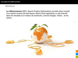 5
Les bases du référencement
Définitions
 Le référencement (SEO, Search Engine Optimization) consiste dans l’emploi
d’un certain nombre de techniques visant à faire apparaître un site Internet
dans les résultats d’un moteur de recherche, comme Google, Yahoo…et les
autres.
 