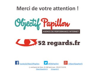 Merci de votre attention !
1, rond-point de Flotis, 31 240 Saint-Jean - 05 62 57 62 93
Objectifpapillon.fr 52regards.fr
Facebook/ObjectifPapillon @ObjPapillon +ObjectifpapillonFr
 