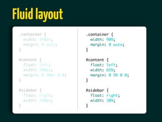 Fluid layout
 .container {            .container {
   width: 960px;           width: 90%;
   margin: 0 auto;         margin: 0 auto;
 }                       }

 #content {              #content {
   float: left;            float: left;
   width: 700px;           width: 65%;
   margin: 0 20px 0 0;     margin: 0 5% 0 0;
 }                       }

 #sidebar {              #sidebar {
   float: right;           float: right;
   width: 340px;           width: 30%;
 }                       }
 