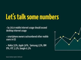 Let’s talk some numbers
• by 2014 mobile internet usage should exceed
desktop internet usage

• smartphone owners outnumbered other mobile
users in US

• Nokia 35%, Apple 30%, Samsung 15%, RIM
8%, HTC 3.5%, Google 0.3%

Source: ComScore reports, TechCrunch
 