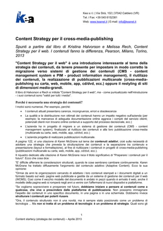 Kea s.r.l. | Via Strà, 102 | 37042 Caldiero (VR)
Tel. / Fax: +39 045 6152381
Web: www.keanet.it | E-mail: info@keanet.it
1
Content startecy (strategia dei contenuti) – Aprile 2013
Content Strategy per il cross-media-publishing
Spunti a partire dal libro di Kristina Halvorson e Melissa Rech, Content
Strategy per il web. I contenuti fanno la differenza, Pearson, Milano, Torino,
2013
"Content Strategy per il web" è una introduzione interessante al tema della
strategia dei contenuti, da tenere presente per impostare in modo corretto la
migrazione verso sistemi di gestione dei contenuti (CMS - content
management system e PIM - product information management), il riutilizzo
dei contenuti, la realizzazione di pubblicazioni multicanale (cross-media-
publishing su carta, web, mobile, app, cd/dvd, ecc.) oppure il restyling di siti
di dimensioni medio-grandi.
Il libro di Halvorson e Rech si intitola "Content Strategy per il web", ma - come puntualizzato nell'introduzione
- i suoi contenuti sono "validi per tutti i media".
Perché è necessaria una strategia dei contenuti?
I motivi sono numerosi. Per esempio, perché:
• I contenuti attuali presentano carenze, incongruenze, errori e obsolescenze
• La qualità e la distribuzione non ottimali dei contenuti hanno un impatto negativo sull'azienda (per
esempio: la mancanza di adeguata documentazione online aggrava i compiti del servizio clienti;
potenziali clienti non trovano online contenuti a supporto del processo decisionale, ecc.)
• L'azienda ha in progetto di migrare a un sistema di gestione dei contenuti (CMS - content
management system), finalizzato al riutilizzo dei contenuti e alla loro pubblicazione cross-media
(multicanale su carta, web, mobile, app, cd/dvd, ecc.)
• L’azienda progetta di realizzare pubblicazioni multicanale.
A pagina 122, vi una citazione di Karen McGrane sul tema dei contenuti adattivi, cioè sulla necessità di
adottare una strategia che preveda la strutturazione dei contenuti e la separazione tra contenuto e
presentazione (layout e formattazione), al fine di riutilizzare i contenuti in progetti di cross-media-publishing
(pubblicazioni multicanale su carta, web, mobile, app, cd/dvd, ecc.).
Il riquadro dedicato alla citazione di Karen McGrane reca il titolo significativo di "Preparare i contenuti per il
futuro". Ecco che cosa dice:
"E' difficile afferrare le considerazioni strutturali, quando le cose sembrano cambiare continuamente. Karen
McGrane ha trattato diffusamente l'argomento del contenuto adattivo (Adaptive Content). Ecco la sua
opinione:
"Ormai da anni le organizzazioni cercando di adattare i loro contenuti stampati e i documenti digitali a un
formato basato sul web: pagine web pubblicate e gestite da un sistema di gestione dei contenuti per il web
(WCMS). Così come il vecchio modello del documento è andato in pezzi quando è arrivato il web, anche il
modello della pagina web si romperà negli anni a venire con l'affermarsi di nuovi dispositivi e piattaforme.
"Se vogliamo sopravvivere e prosperare nel futuro, dobbiamo iniziare a pensare ai contenuti come a
qualcosa, che vive a prescindere dalle piattaforme di pubblicazione. Non possiamo immaginare
l'aspetto dei contenuti in uno specifico documento, in una pagina o in una schermata. Dobbiamo invece
strutturare i contenuti per poterli riusare.
"Ora, il contenuto strutturato non è una novità, ma è sempre stato posizionato come un problema di
tecnologia ... Ma non si tratta di un problema di tecnologia: è un problema di strategia. Quali sono gli
 