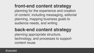 @carriehd
front-end content strategy
planning for the experience and creation
of content, including messaging, editorial
planning, mapping business goals to
audience needs, and writing
back-end content strategy
planning appropriate structure,
technology, and processes to support
content reuse
 