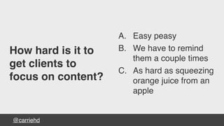 @carriehd
How hard is it to
get clients to
focus on content?
A. Easy peasy
B. We have to remind
them a couple times
C. As hard as squeezing
orange juice from an
apple
 