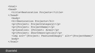 @carriehd
<html>
<head>
<title>Restoration Projects</title>
</head>
<body>
<h1>Restoration Projects</h1>
<p>{Project: ProjectCategory}</p>
<p>{Project: ProjectName}</p>
<p>Location: {Project: Area}</p>
<p>{Project: ShortDescription}</p>
<img src="{Project: FeaturedImage}" alt=“{ProjectName}” <
body>
</html>
 