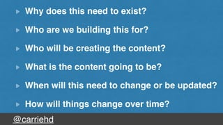 @carriehd
Why does this need to exist?
Who are we building this for?
Who will be creating the content?
What is the content going to be?
When will this need to change or be updated?
How will things change over time?
 