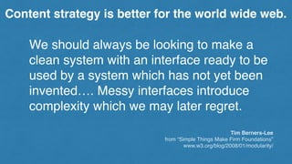 We should always be looking to make a
clean system with an interface ready to be
used by a system which has not yet been
invented…. Messy interfaces introduce
complexity which we may later regret.
Tim Berners-Lee
from “Simple Things Make Firm Foundations”
www.w3.org/blog/2008/01/modularity/
Content strategy is better for the world wide web.
 