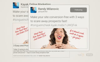 3 Easy and Proven Ways to Scare Away Your Prospects
Today, I’m going to show you how to get rid of those annoying leads and customers,
and make sure that your website stays conversion-free, with my three can’t miss —
proven and proven — ways to scare away prospects fast!
WWW.KAYAKONLINEMARKETING.COM | BY RANDY MILANOVIC
Kayak Online Marketing
September 10 •
Make your site conversion-free with 3 ways
to scare away prospects fast!
#tongueincheek kyak.mobi/1JWQFxk
Randy Milanovic
@kayak360
Make your site conversion-free with 3 ways
to scare away prospects fast!
#tongueincheek kyak.mobi/1JWQFxk
Following
 