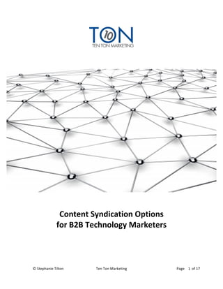  
	
  
                                                        	
  
	
  
	
  




	
  

                                           	
  
                        Content	
  Syndication	
  Options	
  
                       for	
  B2B	
  Technology	
  Marketers	
  
	
  
	
                                 	
  




©	
  Stephanie	
  Tilton	
  	
            Ten	
  Ton	
  Marketing	
  	
            Page	
  	
  	
  	
  	
  	
  	
  	
  of	
  17	
  
                                                                                                       1	
  
	
  
 