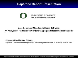 Capstone Report Presentation User-Generated Metadata in Social Software:  An Analysis of Findability in Content Tagging and Recommender Systems Presented by Michael Barnes In partial fulfillment of the requirement for the degree of Master of Science. March, 2007 