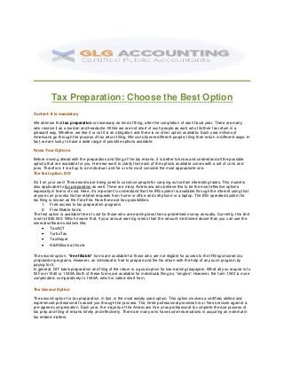 Tax Preparation: Choose the Best Option
Content: It is mandatory
We all know that tax preparation is necessary do kind of thing, after the completion of each fiscal year. There are many
who receive it as a burden and headache. While we are not short of such people as well, who file their tax return in a
pleasant way. Whether, we like it or not it is an obligation and there is no other option available. Each year millions of
Americans go through the process of tax return filling. We can observe different people, filing their return in different ways. In
fact, we are lucky to have a wide range of possible options available.
Know Your Options
Before moving ahead with the preparation and filing of the tax returns, it is better to know and understand all the possible
options that are available for you. Here we want to clarify that each of the options available comes with a set of cons and
pros. Therefore, it is all up to an individual, and he or she must consider the most appropriate one.
The first option, DIY
Do it on your own! These words are being used to convince people for carrying out certain interesting tasks. This model is
also applicable to tax preparation as well. There are many Americans who believe this to be the most effective options
especially in terms of cost. Here, it's important to understand that the IRS system is available through the internet using that
anyone can process his tax-related requests from home or office and cell phone or a laptop. The IRS operated system for
tax filing is known as the Free File. Now there are two possibilities,
1. Free access to tax preparation programs
2. Free fillable forms
The first option is available free of cost for those who are earning less than a predefined money annually. Currently, this limit
is set at $60,000. Which means that, if your annual earning is less than the amount mentioned above than you can use the
several software solutions like,
 TaxACT
 TurboTax
 TaxSlayer
 H&R Block at Home
The second option, “free fillable” forms are available for those who are not eligible for access to the IRS sponsored tax
preparation programs. However, an individual is free to prepare and file his return with the help of any such program by
paying for it.
In general, DIY basis preparation and filing of the return is a good option for low-earning taxpayers. What all you require is to
fill Form-1040 or 1040A. Both of these forms are available for individuals filing as, “singles”. However, the form 1040 is more
complicated, comparatively to 1040A, which is called short form.
The Second Option
The second option for tax preparation, in fact, is the most widely used option. This option involves a certified, skilled and
experienced professional to assist you through the process. The, hired professional provides his or hers services against a
pre-agreed compensation. Each year, the majority of the Americans hire a tax professional to complete the due process of
tax prep and filing of returns timely and effectively. There are many who have some reservations in acquiring an external in
tax related matters.
 