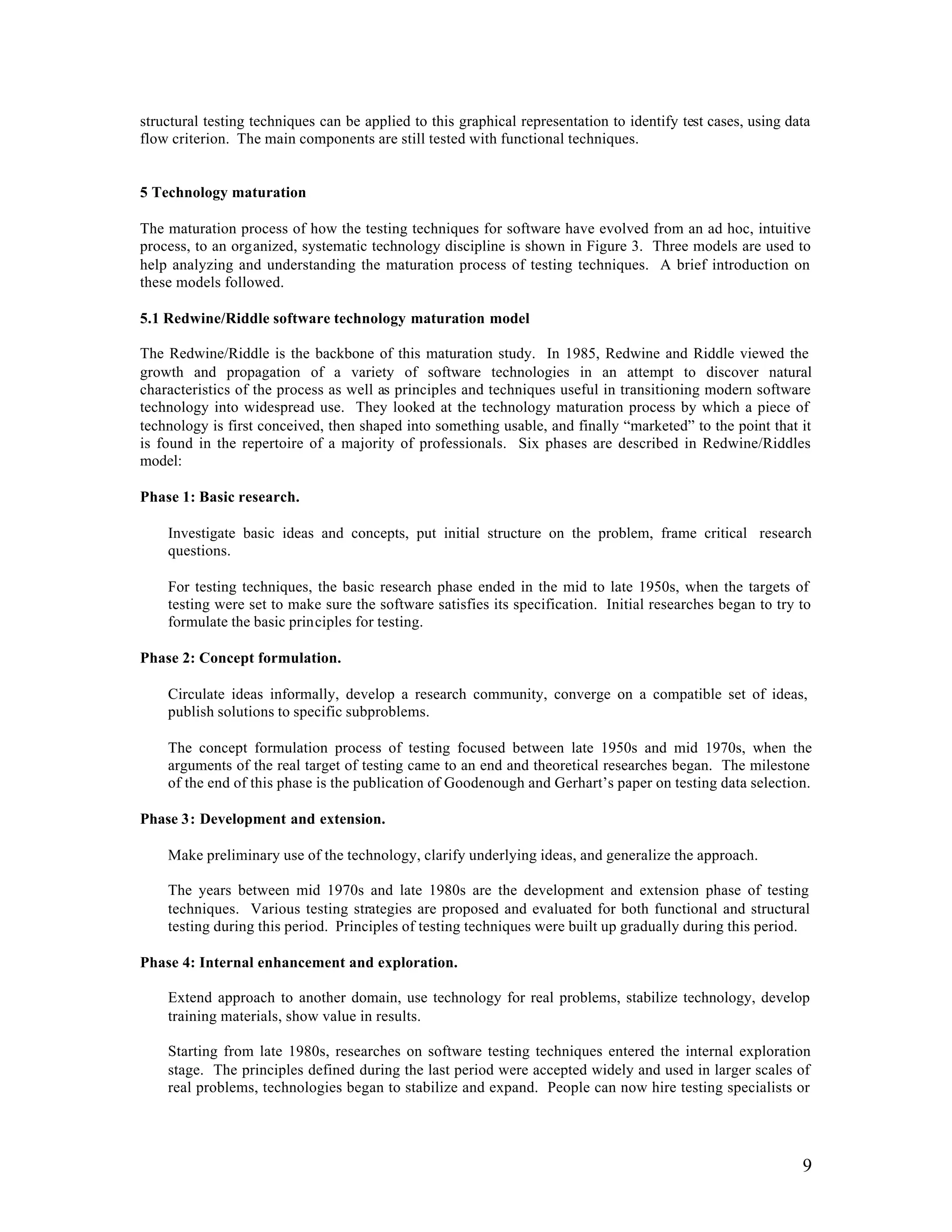 structural testing techniques can be applied to this graphical representation to identify test cases, using data
flow criterion. The main components are still tested with functional techniques.


5 Technology maturation

The maturation process of how the testing techniques for software have evolved from an ad hoc, intuitive
process, to an organized, systematic technology discipline is shown in Figure 3. Three models are used to
help analyzing and understanding the maturation process of testing techniques. A brief introduction on
these models followed.

5.1 Redwine/Riddle software technology maturation model

The Redwine/Riddle is the backbone of this maturation study. In 1985, Redwine and Riddle viewed the
growth and propagation of a variety of software technologies in an attempt to discover natural
characteristics of the process as well as principles and techniques useful in transitioning modern software
technology into widespread use. They looked at the technology maturation process by which a piece of
technology is first conceived, then shaped into something usable, and finally “marketed” to the point that it
is found in the repertoire of a majority of professionals. Six phases are described in Redwine/Riddles
model:

Phase 1: Basic research.

    Investigate basic ideas and concepts, put initial structure on the problem, frame critical research
    questions.

    For testing techniques, the basic research phase ended in the mid to late 1950s, when the targets of
    testing were set to make sure the software satisfies its specification. Initial researches began to try to
    formulate the basic principles for testing.

Phase 2: Concept formulation.

    Circulate ideas informally, develop a research community, converge on a compatible set of ideas,
    publish solutions to specific subproblems.

    The concept formulation process of testing focused between late 1950s and mid 1970s, when the
    arguments of the real target of testing came to an end and theoretical researches began. The milestone
    of the end of this phase is the publication of Goodenough and Gerhart’s paper on testing data selection.

Phase 3: Development and extension.

    Make preliminary use of the technology, clarify underlying ideas, and generalize the approach.

    The years between mid 1970s and late 1980s are the development and extension phase of testing
    techniques. Various testing strategies are proposed and evaluated for both functional and structural
    testing during this period. Principles of testing techniques were built up gradually during this period.

Phase 4: Internal enhancement and exploration.

    Extend approach to another domain, use technology for real problems, stabilize technology, develop
    training materials, show value in results.

    Starting from late 1980s, researches on software testing techniques entered the internal exploration
    stage. The principles defined during the last period were accepted widely and used in larger scales of
    real problems, technologies began to stabilize and expand. People can now hire testing specialists or




                                                                                                              9
 