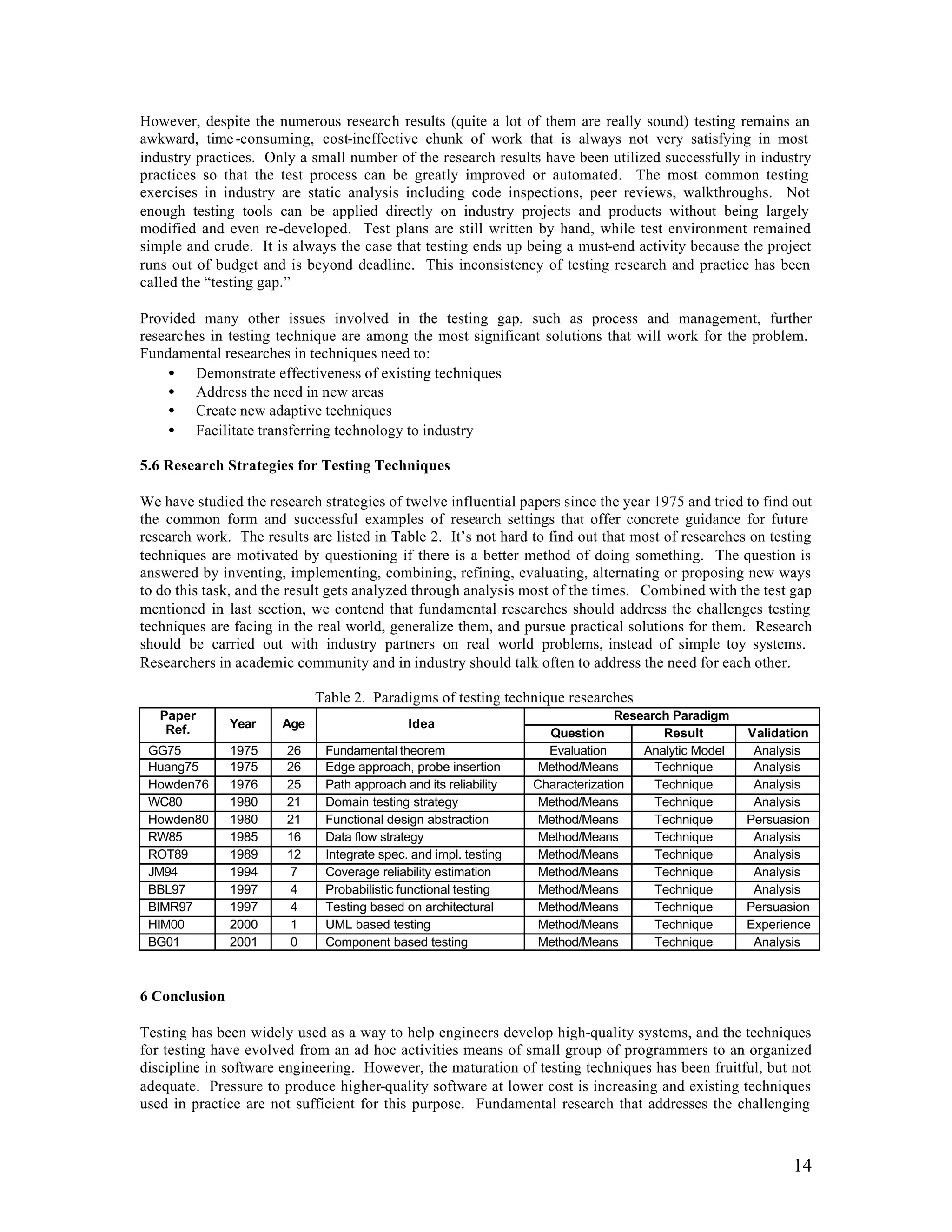 However, despite the numerous research results (quite a lot of them are really sound) testing remains an
awkward, time -consuming, cost-ineffective chunk of work that is always not very satisfying in most
industry practices. Only a small number of the research results have been utilized successfully in industry
practices so that the test process can be greatly improved or automated. The most common testing
exercises in industry are static analysis including code inspections, peer reviews, walkthroughs. Not
enough testing tools can be applied directly on industry projects and products without being largely
modified and even re-developed. Test plans are still written by hand, while test environment remained
simple and crude. It is always the case that testing ends up being a must-end activity because the project
runs out of budget and is beyond deadline. This inconsistency of testing research and practice has been
called the “testing gap.”

Provided many other issues involved in the testing gap, such as process and management, further
researches in testing technique are among the most significant solutions that will work for the problem.
Fundamental researches in techniques need to:
     • Demonstrate effectiveness of existing techniques
     • Address the need in new areas
     • Create new adaptive techniques
     • Facilitate transferring technology to industry

5.6 Research Strategies for Testing Techniques

We have studied the research strategies of twelve influential papers since the year 1975 and tried to find out
the common form and successful examples of research settings that offer concrete guidance for future
research work. The results are listed in Table 2. It’s not hard to find out that most of researches on testing
techniques are motivated by questioning if there is a better method of doing something. The question is
answered by inventing, implementing, combining, refining, evaluating, alternating or proposing new ways
to do this task, and the result gets analyzed through analysis most of the times. Combined with the test gap
mentioned in last section, we contend that fundamental researches should address the challenges testing
techniques are facing in the real world, generalize them, and pursue practical solutions for them. Research
should be carried out with industry partners on real world problems, instead of simple toy systems.
Researchers in academic community and in industry should talk often to address the need for each other.

                             Table 2. Paradigms of testing technique researches
   Paper                                                                        Research Paradigm
    Ref.       Year    Age                   Idea
                                                                    Question           Result        Validation
 GG75          1975     26    Fundamental theorem                   Evaluation      Analytic Model    Analysis
 Huang75       1975     26    Edge approach, probe insertion       Method/Means       Technique       Analysis
 Howden76      1976     25    Path approach and its reliability   Characterization    Technique       Analysis
 WC80          1980     21    Domain testing strategy              Method/Means       Technique       Analysis
 Howden80      1980     21    Functional design abstraction        Method/Means       Technique      Persuasion
 RW85          1985     16    Data flow strategy                   Method/Means       Technique       Analysis
 ROT89         1989     12    Integrate spec. and impl. testing    Method/Means       Technique       Analysis
 JM94          1994      7    Coverage reliability estimation      Method/Means       Technique       Analysis
 BBL97         1997      4    Probabilistic functional testing     Method/Means       Technique       Analysis
 BIMR97        1997      4    Testing based on architectural       Method/Means       Technique      Persuasion
 HIM00         2000      1    UML based testing                    Method/Means       Technique      Experience
 BG01          2001      0    Component based testing              Method/Means       Technique       Analysis



6 Conclusion

Testing has been widely used as a way to help engineers develop high-quality systems, and the techniques
for testing have evolved from an ad hoc activities means of small group of programmers to an organized
discipline in software engineering. However, the maturation of testing techniques has been fruitful, but not
adequate. Pressure to produce higher-quality software at lower cost is increasing and existing techniques
used in practice are not sufficient for this purpose. Fundamental research that addresses the challenging



                                                                                                            14
 