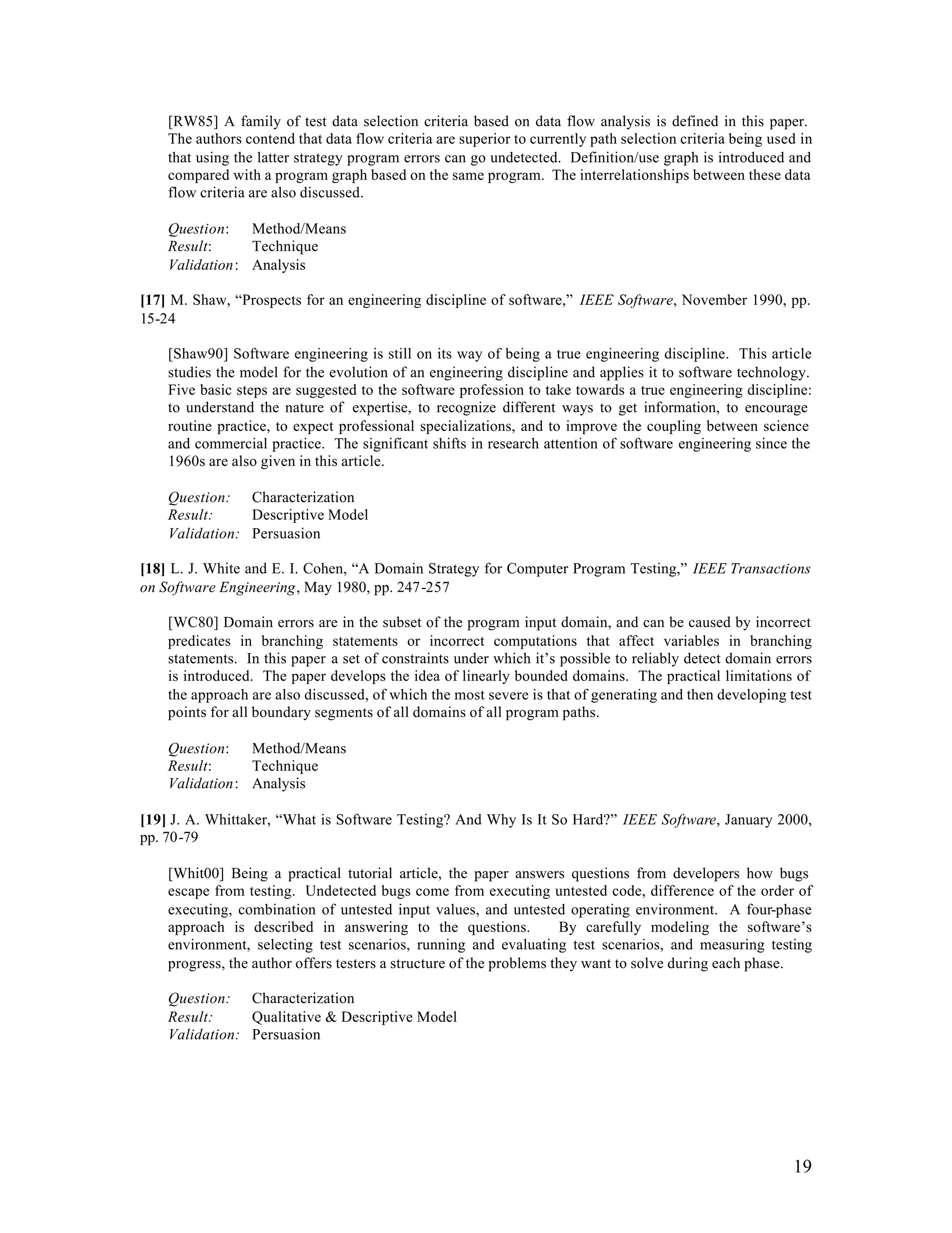 [RW85] A family of test data selection criteria based on data flow analysis is defined in this paper.
    The authors contend that data flow criteria are superior to currently path selection criteria being used in
    that using the latter strategy program errors can go undetected. Definition/use graph is introduced and
    compared with a program graph based on the same program. The interrelationships between these data
    flow criteria are also discussed.

    Question: Method/Means
    Result:     Technique
    Validation: Analysis

[17] M. Shaw, “Prospects for an engineering discipline of software,” IEEE Software, November 1990, pp.
15-24

    [Shaw90] Software engineering is still on its way of being a true engineering discipline. This article
    studies the model for the evolution of an engineering discipline and applies it to software technology.
    Five basic steps are suggested to the software profession to take towards a true engineering discipline:
    to understand the nature of expertise, to recognize different ways to get information, to encourage
    routine practice, to expect professional specializations, and to improve the coupling between science
    and commercial practice. The significant shifts in research attention of software engineering since the
    1960s are also given in this article.

    Question: Characterization
    Result:     Descriptive Model
    Validation: Persuasion

[18] L. J. White and E. I. Cohen, “A Domain Strategy for Computer Program Testing,” IEEE Transactions
on Software Engineering, May 1980, pp. 247-257

    [WC80] Domain errors are in the subset of the program input domain, and can be caused by incorrect
    predicates in branching statements or incorrect computations that affect variables in branching
    statements. In this paper a set of constraints under which it’s possible to reliably detect domain errors
    is introduced. The paper develops the idea of linearly bounded domains. The practical limitations of
    the approach are also discussed, of which the most severe is that of generating and then developing test
    points for all boundary segments of all domains of all program paths.

    Question: Method/Means
    Result:     Technique
    Validation: Analysis

[19] J. A. Whittaker, “What is Software Testing? And Why Is It So Hard?” IEEE Software, January 2000,
pp. 70-79

    [Whit00] Being a practical tutorial article, the paper answers questions from developers how bugs
    escape from testing. Undetected bugs come from executing untested code, difference of the order of
    executing, combination of untested input values, and untested operating environment. A four-phase
    approach is described in answering to the questions.              By carefully modeling the software’s
    environment, selecting test scenarios, running and evaluating test scenarios, and measuring testing
    progress, the author offers testers a structure of the problems they want to solve during each phase.

    Question: Characterization
    Result:     Qualitative & Descriptive Model
    Validation: Persuasion




                                                                                                           19
 