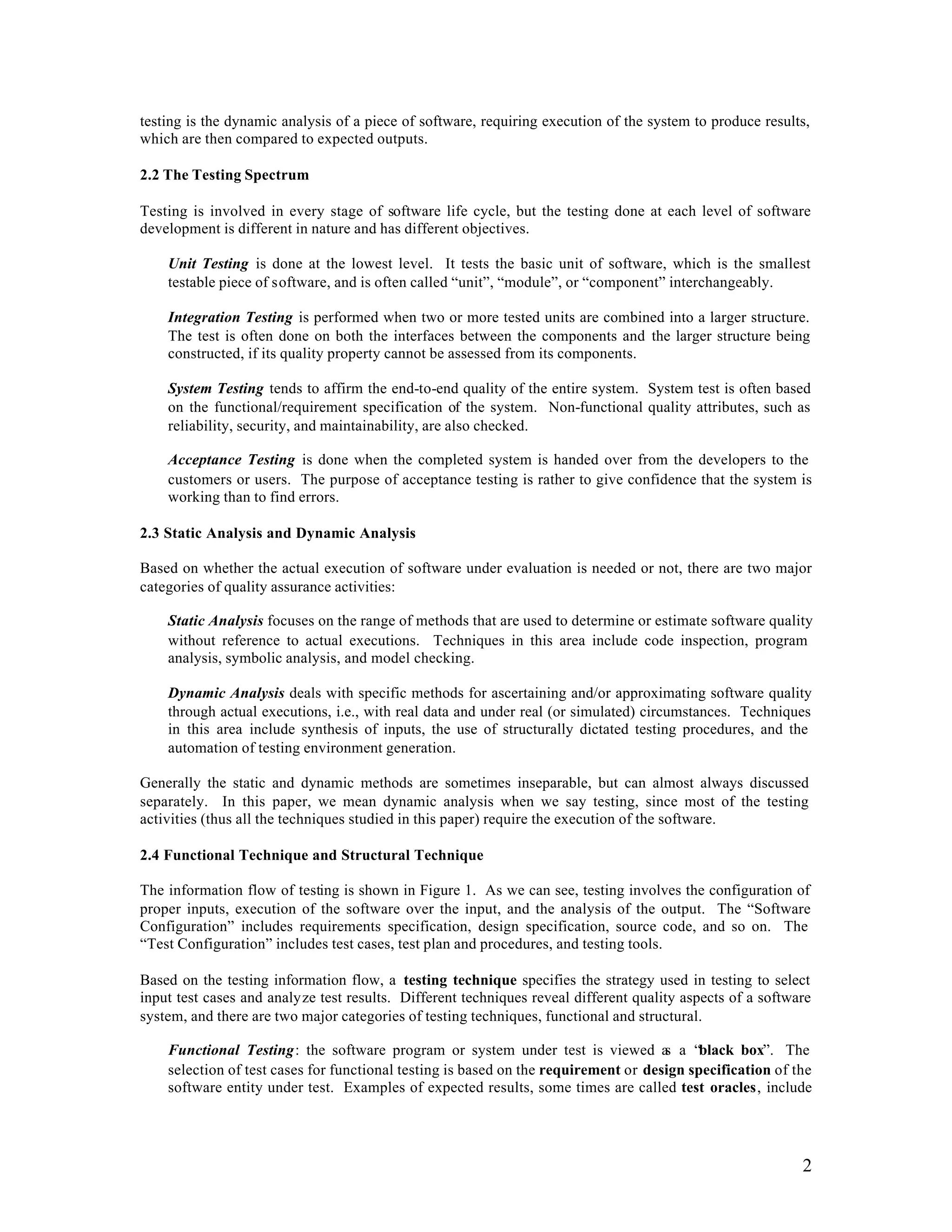 testing is the dynamic analysis of a piece of software, requiring execution of the system to produce results,
which are then compared to expected outputs.

2.2 The Testing Spectrum

Testing is involved in every stage of software life cycle, but the testing done at each level of software
development is different in nature and has different objectives.

    Unit Testing is done at the lowest level. It tests the basic unit of software, which is the smallest
    testable piece of software, and is often called “unit”, “module”, or “component” interchangeably.

    Integration Testing is performed when two or more tested units are combined into a larger structure.
    The test is often done on both the interfaces between the components and the larger structure being
    constructed, if its quality property cannot be assessed from its components.

    System Testing tends to affirm the end-to-end quality of the entire system. System test is often based
    on the functional/requirement specification of the system. Non-functional quality attributes, such as
    reliability, security, and maintainability, are also checked.

    Acceptance Testing is done when the completed system is handed over from the developers to the
    customers or users. The purpose of acceptance testing is rather to give confidence that the system is
    working than to find errors.

2.3 Static Analysis and Dynamic Analysis

Based on whether the actual execution of software under evaluation is needed or not, there are two major
categories of quality assurance activities:

    Static Analysis focuses on the range of methods that are used to determine or estimate software quality
    without reference to actual executions. Techniques in this area include code inspection, program
    analysis, symbolic analysis, and model checking.

    Dynamic Analysis deals with specific methods for ascertaining and/or approximating software quality
    through actual executions, i.e., with real data and under real (or simulated) circumstances. Techniques
    in this area include synthesis of inputs, the use of structurally dictated testing procedures, and the
    automation of testing environment generation.

Generally the static and dynamic methods are sometimes inseparable, but can almost always discussed
separately. In this paper, we mean dynamic analysis when we say testing, since most of the testing
activities (thus all the techniques studied in this paper) require the execution of the software.

2.4 Functional Technique and Structural Technique

The information flow of testing is shown in Figure 1. As we can see, testing involves the configuration of
proper inputs, execution of the software over the input, and the analysis of the output. The “Software
Configuration” includes requirements specification, design specification, source code, and so on. The
“Test Configuration” includes test cases, test plan and procedures, and testing tools.

Based on the testing information flow, a testing technique specifies the strategy used in testing to select
input test cases and analyze test results. Different techniques reveal different quality aspects of a software
system, and there are two major categories of testing techniques, functional and structural.

    Functional Testing: the software program or system under test is viewed a a “black box”. The
                                                                                     s
    selection of test cases for functional testing is based on the requirement or design specification of the
    software entity under test. Examples of expected results, some times are called test oracles, include




                                                                                                            2
 