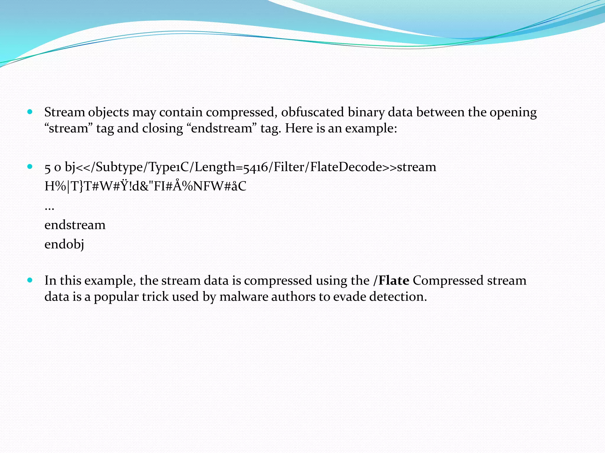  Stream objects may contain compressed, obfuscated binary data between the opening
  “stream” tag and closing “endstream” tag. Here is an example:

 5 0 bj<</Subtype/Type1C/Length=5416/Filter/FlateDecode>>stream
   H%|T}T#W#Ÿ!d&"FI#Å%NFW#åC
   ...
   endstream
   endobj

 In this example, the stream data is compressed using the /Flate Compressed stream
  data is a popular trick used by malware authors to evade detection.
 