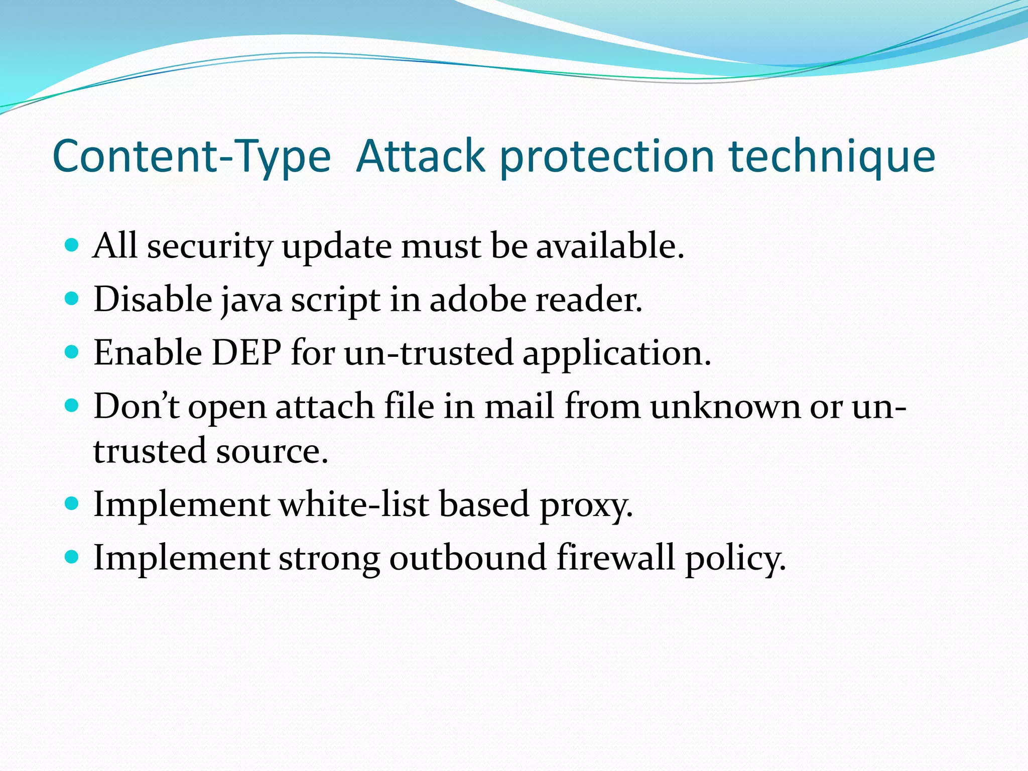 Content-Type Attack protection technique
 All security update must be available.
 Disable java script in adobe reader.
 Enable DEP for un-trusted application.
 Don’t open attach file in mail from unknown or un-
  trusted source.
 Implement white-list based proxy.
 Implement strong outbound firewall policy.
 