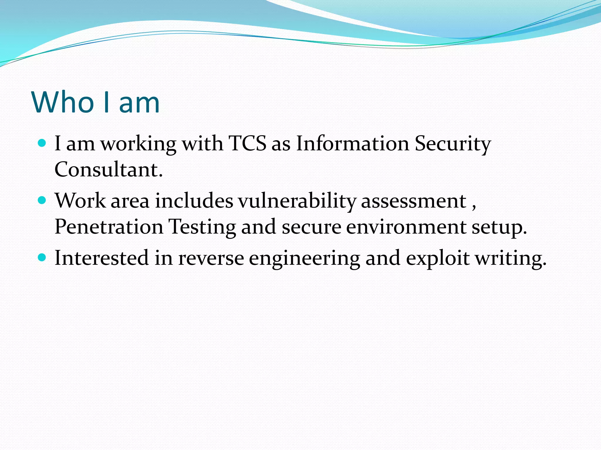 Who I am
 I am working with TCS as Information Security
  Consultant.
 Work area includes vulnerability assessment ,
  Penetration Testing and secure environment setup.
 Interested in reverse engineering and exploit writing.
 