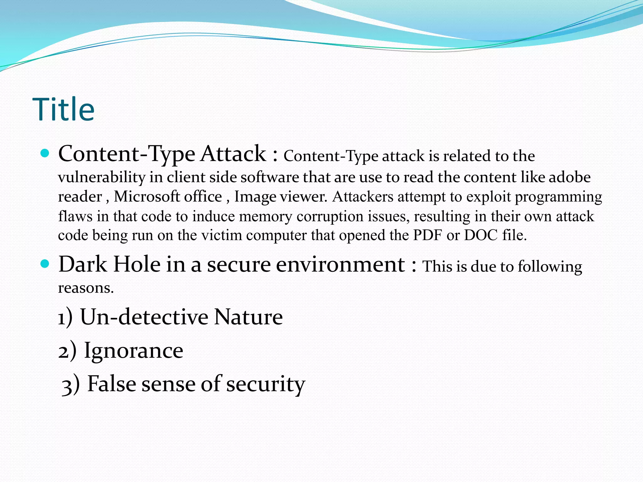 Title
 Content-Type Attack : Content-Type attack is related to the
  vulnerability in client side software that are use to read the content like adobe
  reader , Microsoft office , Image viewer. Attackers attempt to exploit programming
  flaws in that code to induce memory corruption issues, resulting in their own attack
  code being run on the victim computer that opened the PDF or DOC file.
 Dark Hole in a secure environment : This is due to following
  reasons.
  1) Un-detective Nature
  2) Ignorance
   3) False sense of security
 