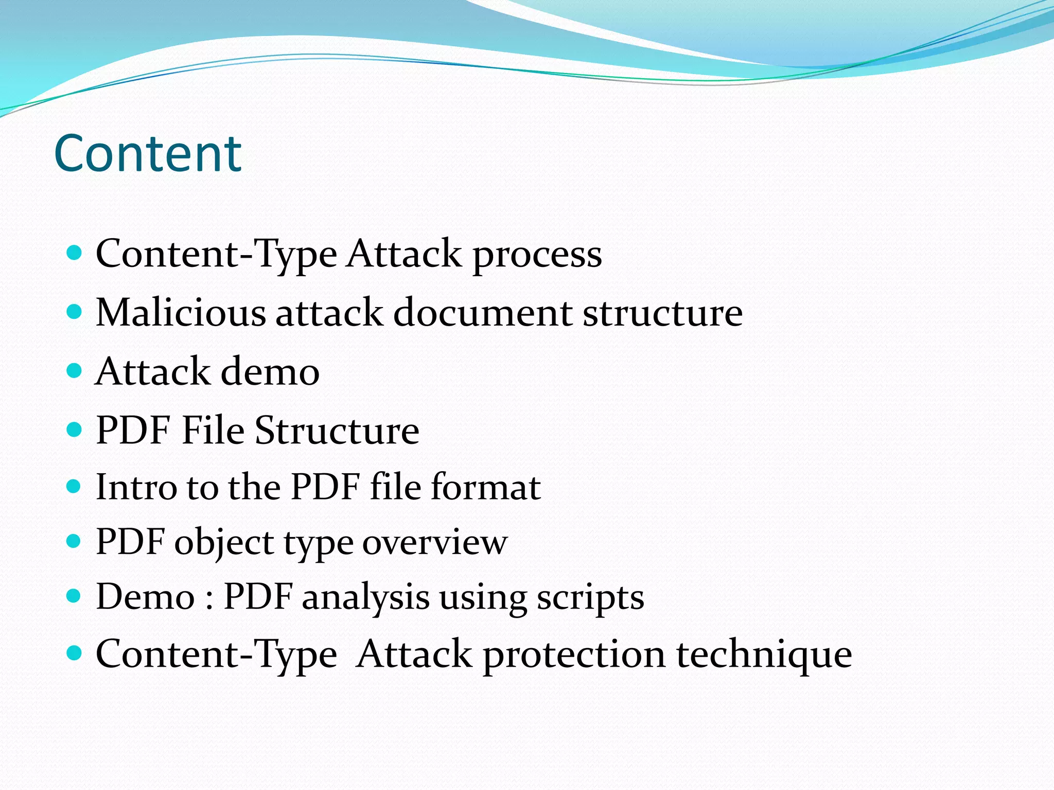 Content
 Content-Type Attack process
 Malicious attack document structure
 Attack demo
 PDF File Structure
 Intro to the PDF file format
 PDF object type overview
 Demo : PDF analysis using scripts
 Content-Type Attack protection technique
 
