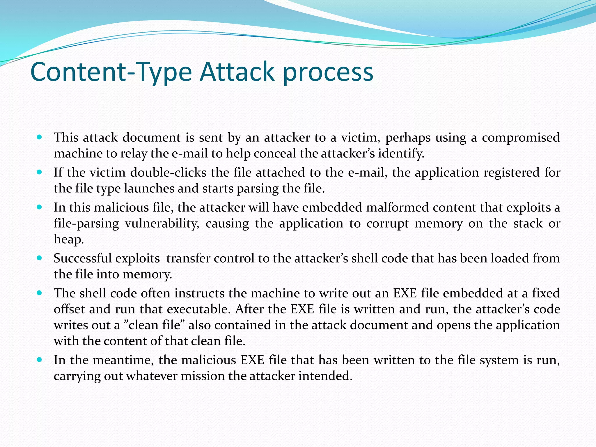 Content-Type Attack process

 This attack document is sent by an attacker to a victim, perhaps using a compromised
  machine to relay the e-mail to help conceal the attacker’s identify.
 If the victim double-clicks the file attached to the e-mail, the application registered for
  the file type launches and starts parsing the file.
 In this malicious file, the attacker will have embedded malformed content that exploits a
  file-parsing vulnerability, causing the application to corrupt memory on the stack or
  heap.
 Successful exploits transfer control to the attacker’s shell code that has been loaded from
  the file into memory.
 The shell code often instructs the machine to write out an EXE file embedded at a fixed
  offset and run that executable. After the EXE file is written and run, the attacker’s code
  writes out a ”clean file” also contained in the attack document and opens the application
  with the content of that clean file.
 In the meantime, the malicious EXE file that has been written to the file system is run,
  carrying out whatever mission the attacker intended.
 
