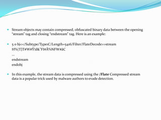  Stream objects may contain compressed, obfuscated binary data between the opening
  “stream” tag and closing “endstream” tag. Here is an example:

 5 0 bj<</Subtype/Type1C/Length=5416/Filter/FlateDecode>>stream
   H%|T}T#W#Ÿ!d&"FI#Å%NFW#åC
   ...
   endstream
   endobj

 In this example, the stream data is compressed using the /Flate Compressed stream
  data is a popular trick used by malware authors to evade detection.
 