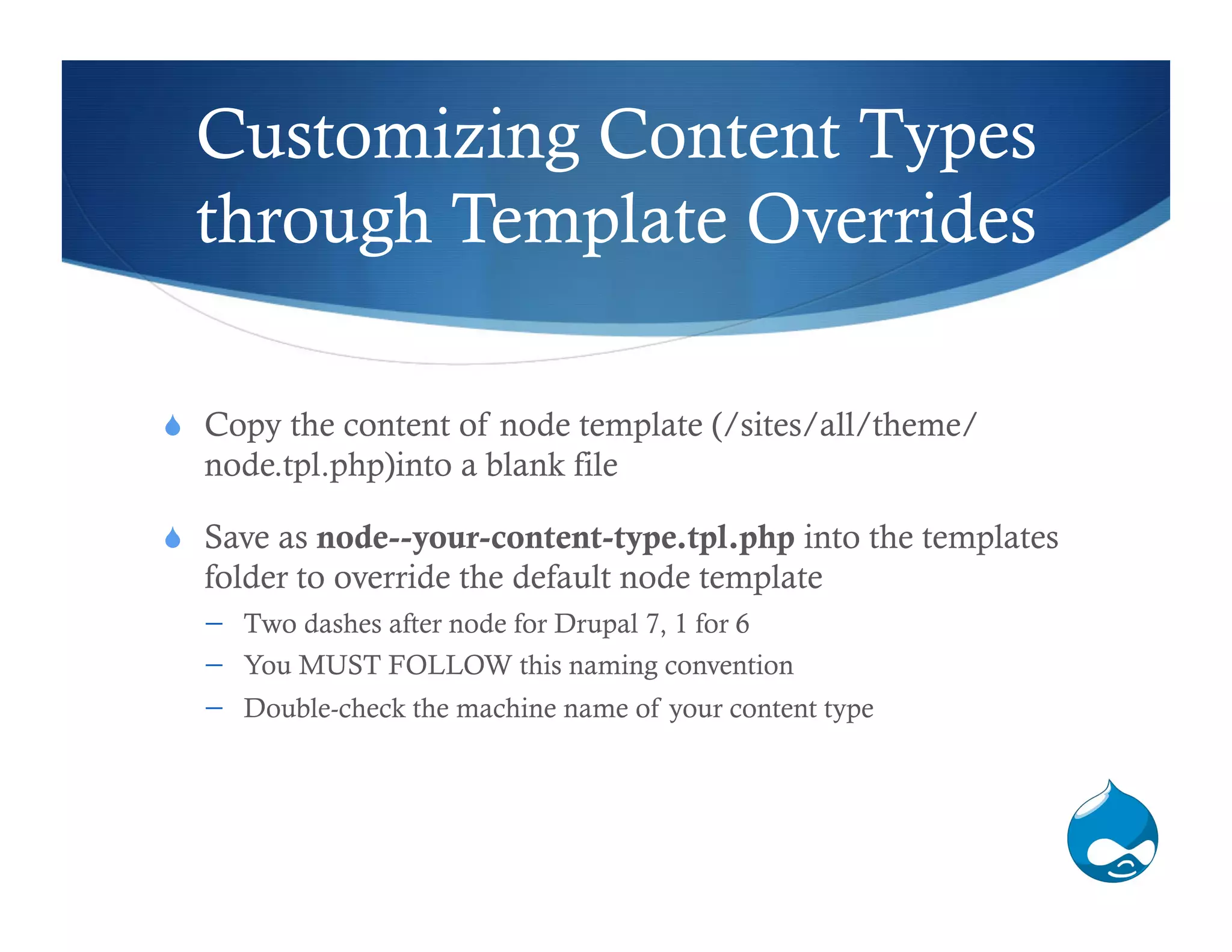 Customizing Content Types
  through Template Overrides

  Copy the content of node template (/sites/all/theme/
  node.tpl.php)into a blank file

  Save as node--your-content-type.tpl.php into the templates
  folder to override the default node template
      Two dashes after node for Drupal 7, 1 for 6
      You MUST FOLLOW this naming convention
      Double-check the machine name of your content type
 