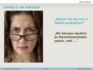 Doris Eichmeier | Präsentation Montag, 12. Oktober 2015Seite 10
Cheftyp 2: der Kalkulator
„Können Sie das mal in
Zahlen ausdrücken?“
„Wir könnten deutlich
an Dienstleisterkosten
sparen, weil ...“
 