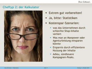 Doris Eichmeier | Präsentation Montag, 12. Oktober 2015Seite 11
Cheftyp 2: der Kalkulator
§  Extrem gut vorbereiten!
§  Ja, bitte: Statistiken
§  Kostenspar-Szenarien:
§  was das Unternehmen durch
schlechte Shop-Inhalte
verliert
§  Was man an Manpower oder
Agenturleistung einsparen
könnte
§  Ersparnis durch effizientere
Nutzung der Inhalte
§  Adieu, sündteuere
Kampagnen-Peaks.
 