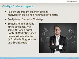 Doris Eichmeier | Präsentation Montag, 12. Oktober 2015Seite 13
Cheftyp 3: der Arrogante
§  Packen Sie ihn am eigenen Erfolg:
Analysieren Sie seinen Kommunikationsstil
§  Analysieren Sie seine Vorträge
§  Zeigen Sie ihm anhand
eines Beispiels, wie
seine Aktionen durch
Content-Marketing noch
besser wirken könnten
(z.B. durch Blog-Inhalte
und Social Media)
 