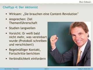 Doris Eichmeier | Präsentation Montag, 12. Oktober 2015Seite 16
Cheftyp 4: Der Aktionist
§  Wirksam: „Sie brauchen eine Content-Revolution“
§  Ansprechen: Ziel
Themenführerschaft
§  Studien langweilen
§  Vorsicht: Er weiß bald
nicht mehr, was vereinbart
wurde (Protokoll schreiben
und verschicken!)
§  Regelmäßiger Kontakt,
Fortschritte berichten
§  Verbindlichkeit einfordern
 