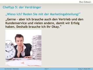 Doris Eichmeier | Präsentation Montag, 12. Oktober 2015Seite 17
Cheftyp 5: der Verdränger
„Wieso ich? Reden Sie mit der Marketingabteilung!“
„Gerne – aber ich brauche auch den Vertrieb und den
Kundenservice und vielen andere, damit wir Erfolg
haben. Deshalb brauche ich Ihr Okay.“
 