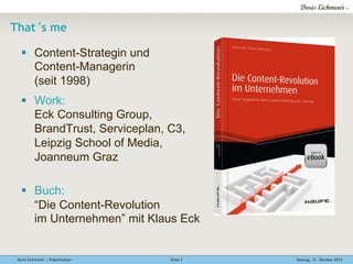Doris Eichmeier | Präsentation Montag, 12. Oktober 2015Seite 2
That‘s me
§  Content-Strategin und
Content-Managerin
(seit 1998)
§  Work:
Eck Consulting Group,
BrandTrust, Serviceplan, C3,
Leipzig School of Media,
Joanneum Graz
§  Buch:
“Die Content-Revolution
im Unternehmen” mit Klaus Eck
 