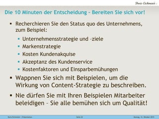 Doris Eichmeier | Präsentation Montag, 12. Oktober 2015Seite 22
Die 10 Minuten der Entscheidung – Bereiten Sie sich vor!
§  Recherchieren Sie den Status quo des Unternehmens,
zum Beispiel:
§  Unternehmensstrategie und –ziele
§  Markenstrategie
§  Kosten Kundenakquise
§  Akzeptanz des Kundenservice
§  Kostenfaktoren und Einsparbemühungen
§  Wappnen Sie sich mit Beispielen, um die
Wirkung von Content-Strategie zu beschreiben.
§  Nie dürfen Sie mit Ihren Beispielen Mitarbeiter
beleidigen – Sie alle bemühen sich um Qualität!
 