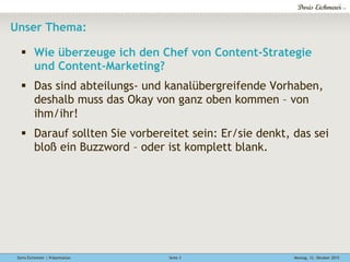 Doris Eichmeier | Präsentation Montag, 12. Oktober 2015Seite 3
Unser Thema:
§  Wie überzeuge ich den Chef von Content-Strategie
und Content-Marketing?
§  Das sind abteilungs- und kanalübergreifende Vorhaben,
deshalb muss das Okay von ganz oben kommen – von
ihm/ihr!
§  Darauf sollten Sie vorbereitet sein: Er/sie denkt, das sei
bloß ein Buzzword – oder ist komplett blank.
 