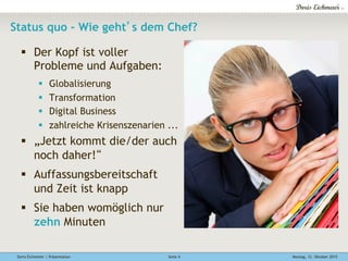 Doris Eichmeier | Präsentation Montag, 12. Oktober 2015Seite 4
Status quo - Wie geht’s dem Chef?
§  Der Kopf ist voller
Probleme und Aufgaben:
§  Globalisierung
§  Transformation
§  Digital Business
§  zahlreiche Krisenszenarien ...
§  „Jetzt kommt die/der auch
noch daher!“
§  Auffassungsbereitschaft
und Zeit ist knapp
§  Sie haben womöglich nur
zehn Minuten
 