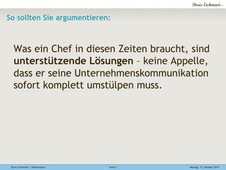 Doris Eichmeier | Präsentation Montag, 12. Oktober 2015Seite 5
So sollten Sie argumentieren:
Was ein Chef in diesen Zeiten braucht, sind
unterstützende Lösungen – keine Appelle,
dass er seine Unternehmenskommunikation
sofort komplett umstülpen muss.
 