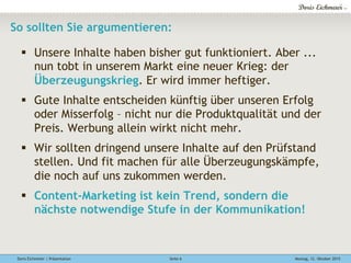 Doris Eichmeier | Präsentation Montag, 12. Oktober 2015Seite 6
So sollten Sie argumentieren:
§  Unsere Inhalte haben bisher gut funktioniert. Aber ...
nun tobt in unserem Markt eine neuer Krieg: der
Überzeugungskrieg. Er wird immer heftiger.
§  Gute Inhalte entscheiden künftig über unseren Erfolg
oder Misserfolg – nicht nur die Produktqualität und der
Preis. Werbung allein wirkt nicht mehr.
§  Wir sollten dringend unsere Inhalte auf den Prüfstand
stellen. Und fit machen für alle Überzeugungskämpfe,
die noch auf uns zukommen werden.
§  Content-Marketing ist kein Trend, sondern die
nächste notwendige Stufe in der Kommunikation!
 
