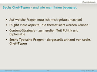 Doris Eichmeier | Präsentation Montag, 12. Oktober 2015Seite 7
Sechs Chef-Typen – und wie man ihnen begegnet
§  Auf welche Fragen muss ich mich gefasst machen?
§  Es gibt viele Aspekte, die thematisiert werden können
§  Content-Strategie – zum großen Teil Politik und
Diplomatie
§  Sechs Typische Fragen – dargestellt anhand von sechs
Chef-Typen
 