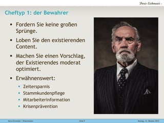 Doris Eichmeier | Präsentation Montag, 12. Oktober 2015Seite 9
Cheftyp 1: der Bewahrer
§  Fordern Sie keine großen
Sprünge.
§  Loben Sie den existierenden
Content.
§  Machen Sie einen Vorschlag,
der Existierendes moderat
optimiert.
§  Erwähnenswert:
§  Zeitersparnis
§  Stammkundenpflege
§  Mitarbeiterinformation
§  Krisenprävention
 